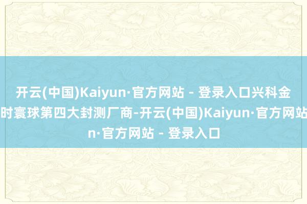 开云(中国)Kaiyun·官方网站 - 登录入口兴科金一又手脚那时寰球第四大封测厂商-开云(中国)Kaiyun·官方网站 - 登录入口