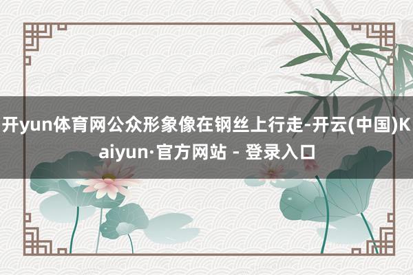 开yun体育网公众形象像在钢丝上行走-开云(中国)Kaiyun·官方网站 - 登录入口