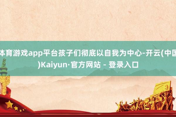 体育游戏app平台孩子们彻底以自我为中心-开云(中国)Kaiyun·官方网站 - 登录入口