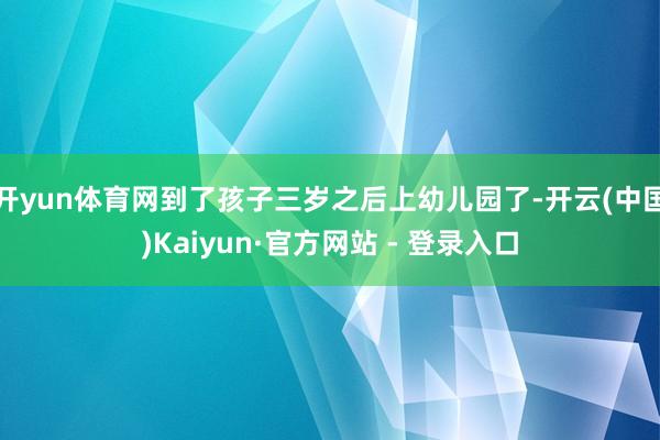 开yun体育网到了孩子三岁之后上幼儿园了-开云(中国)Kaiyun·官方网站 - 登录入口