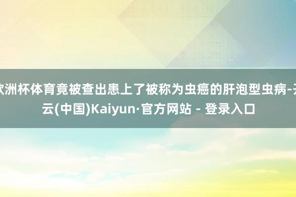 欧洲杯体育竟被查出患上了被称为虫癌的肝泡型虫病-开云(中国)Kaiyun·官方网站 - 登录入口