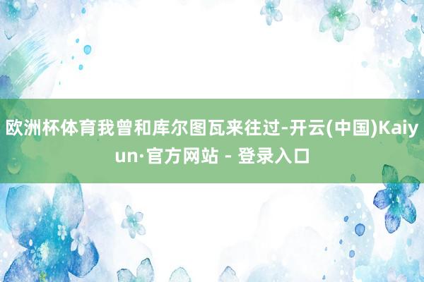 欧洲杯体育我曾和库尔图瓦来往过-开云(中国)Kaiyun·官方网站 - 登录入口