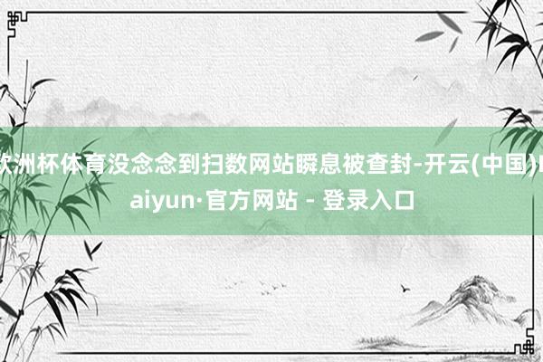 欧洲杯体育没念念到扫数网站瞬息被查封-开云(中国)Kaiyun·官方网站 - 登录入口