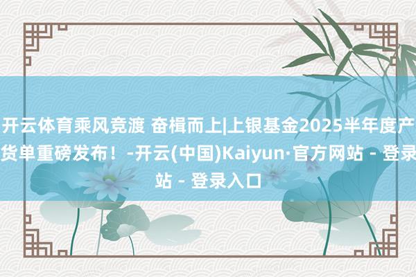 开云体育乘风竞渡 奋楫而上|上银基金2025半年度产物收货单重磅发布！-开云(中国)Kaiyun·官方网站 - 登录入口