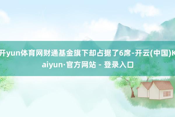 开yun体育网财通基金旗下却占据了6席-开云(中国)Kaiyun·官方网站 - 登录入口