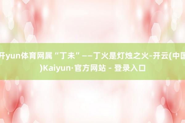 开yun体育网属“丁未”——丁火是灯烛之火-开云(中国)Kaiyun·官方网站 - 登录入口