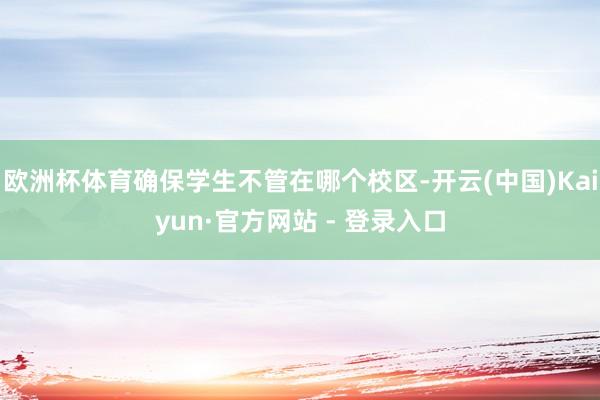 欧洲杯体育确保学生不管在哪个校区-开云(中国)Kaiyun·官方网站 - 登录入口