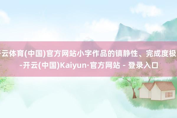 开云体育(中国)官方网站小字作品的镇静性、完成度极高-开云(中国)Kaiyun·官方网站 - 登录入口