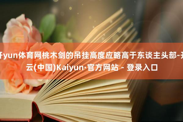 开yun体育网桃木剑的吊挂高度应略高于东谈主头部-开云(中国)Kaiyun·官方网站 - 登录入口