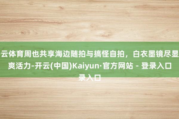 开云体育周也共享海边随拍与搞怪自拍，白衣墨镜尽显清爽活力-开云(中国)Kaiyun·官方网站 - 登录入口