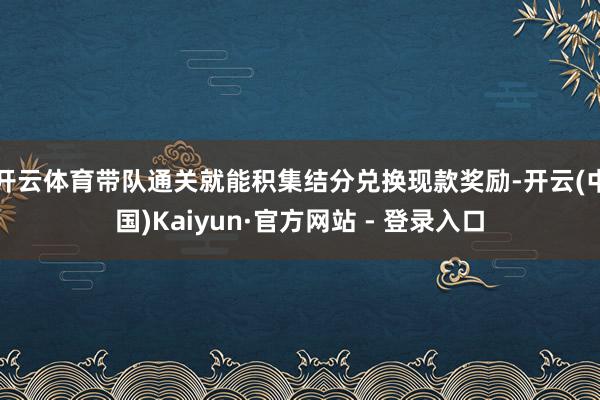 开云体育带队通关就能积集结分兑换现款奖励-开云(中国)Kaiyun·官方网站 - 登录入口