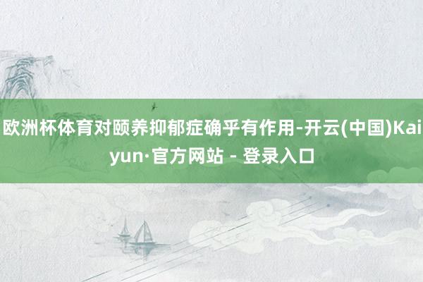欧洲杯体育对颐养抑郁症确乎有作用-开云(中国)Kaiyun·官方网站 - 登录入口