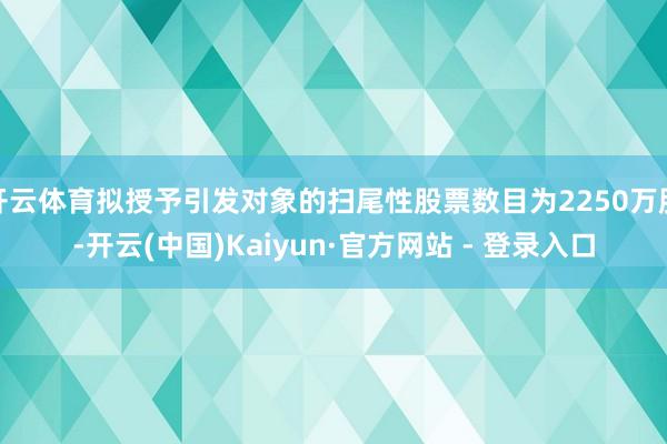 开云体育拟授予引发对象的扫尾性股票数目为2250万股-开云(中国)Kaiyun·官方网站 - 登录入口