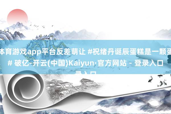 体育游戏app平台反差萌让 #祝绪丹诞辰蛋糕是一颗蛋# 破亿-开云(中国)Kaiyun·官方网站 - 登录入口