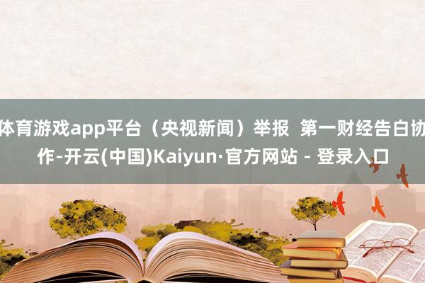体育游戏app平台（央视新闻）举报  第一财经告白协作-开云(中国)Kaiyun·官方网站 - 登录入口