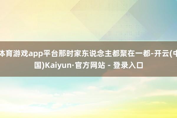 体育游戏app平台那时家东说念主都聚在一都-开云(中国)Kaiyun·官方网站 - 登录入口