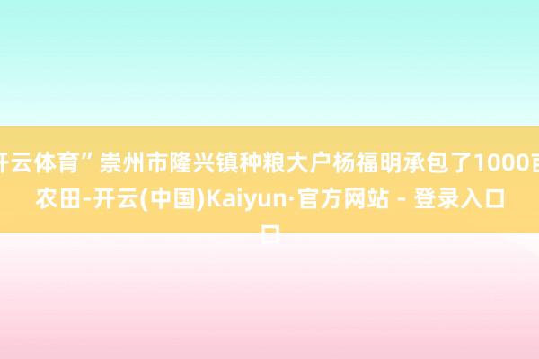 开云体育”崇州市隆兴镇种粮大户杨福明承包了1000亩农田-开云(中国)Kaiyun·官方网站 - 登录入口