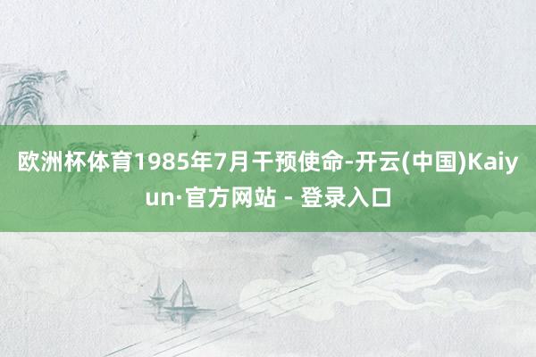 欧洲杯体育1985年7月干预使命-开云(中国)Kaiyun·官方网站 - 登录入口