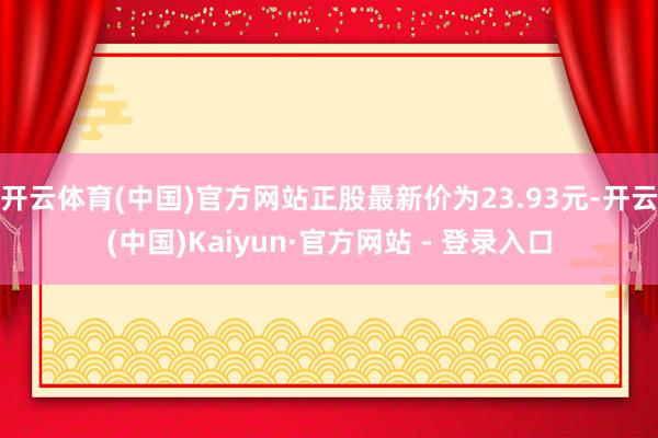 开云体育(中国)官方网站正股最新价为23.93元-开云(中国)Kaiyun·官方网站 - 登录入口