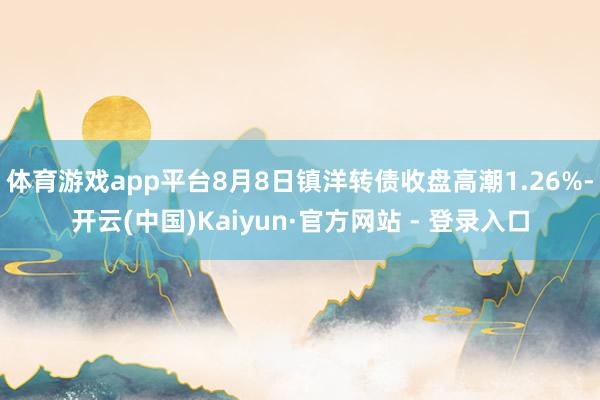体育游戏app平台8月8日镇洋转债收盘高潮1.26%-开云(中国)Kaiyun·官方网站 - 登录入口