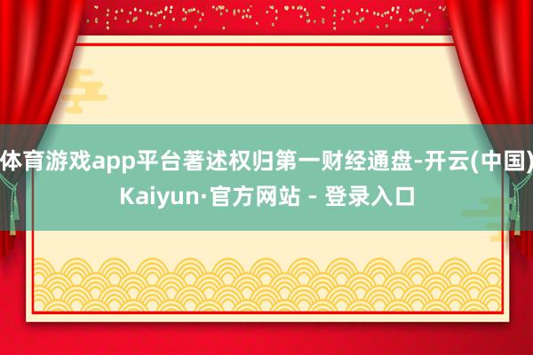 体育游戏app平台著述权归第一财经通盘-开云(中国)Kaiyun·官方网站 - 登录入口