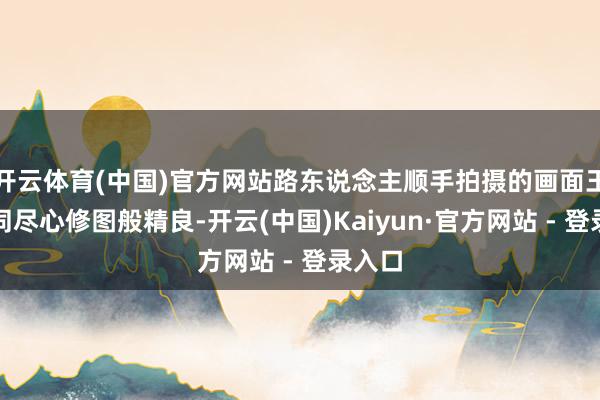 开云体育(中国)官方网站路东说念主顺手拍摄的画面王人如同尽心修图般精良-开云(中国)Kaiyun·官方网站 - 登录入口