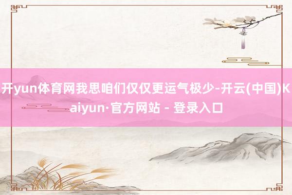 开yun体育网我思咱们仅仅更运气极少-开云(中国)Kaiyun·官方网站 - 登录入口