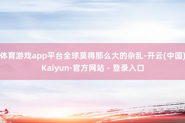体育游戏app平台全球莫得那么大的杂乱-开云(中国)Kaiyun·官方网站 - 登录入口