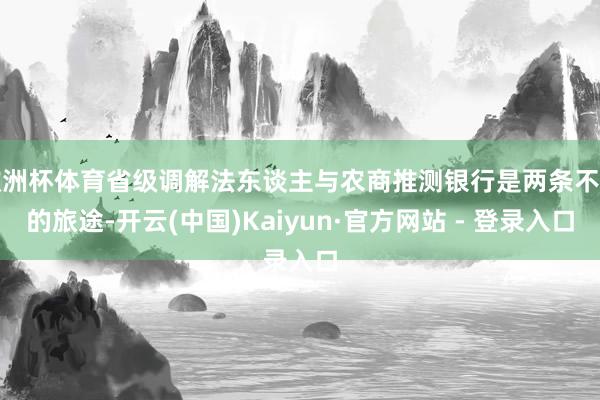 欧洲杯体育省级调解法东谈主与农商推测银行是两条不同的旅途-开云(中国)Kaiyun·官方网站 - 登录入口