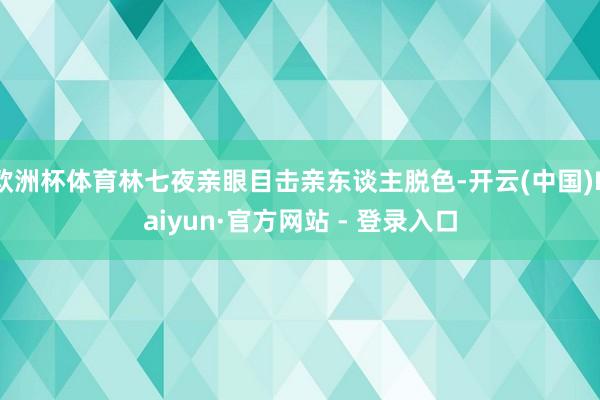 欧洲杯体育林七夜亲眼目击亲东谈主脱色-开云(中国)Kaiyun·官方网站 - 登录入口
