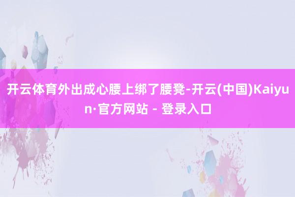 开云体育外出成心腰上绑了腰凳-开云(中国)Kaiyun·官方网站 - 登录入口