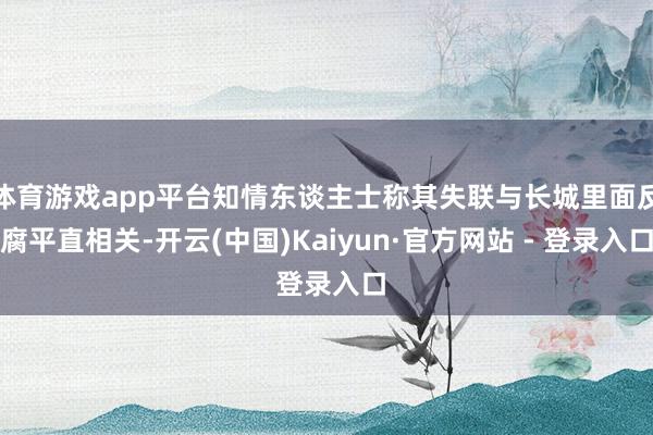 体育游戏app平台知情东谈主士称其失联与长城里面反腐平直相关-开云(中国)Kaiyun·官方网站 - 登录入口