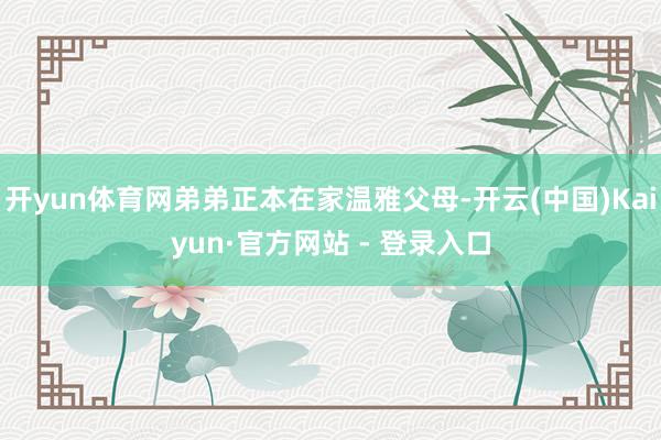 开yun体育网弟弟正本在家温雅父母-开云(中国)Kaiyun·官方网站 - 登录入口