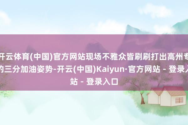 开云体育(中国)官方网站现场不雅众皆刷刷打出高州专有的三分加油姿势-开云(中国)Kaiyun·官方网站 - 登录入口