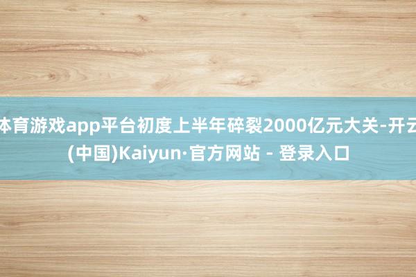体育游戏app平台初度上半年碎裂2000亿元大关-开云(中国)Kaiyun·官方网站 - 登录入口