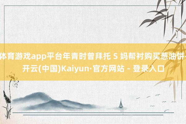 体育游戏app平台年青时曾拜托 S 妈帮衬购买葱油饼-开云(中国)Kaiyun·官方网站 - 登录入口