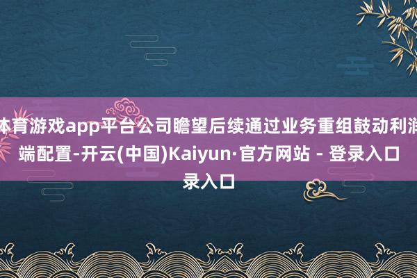 体育游戏app平台公司瞻望后续通过业务重组鼓动利润端配置-开云(中国)Kaiyun·官方网站 - 登录入口
