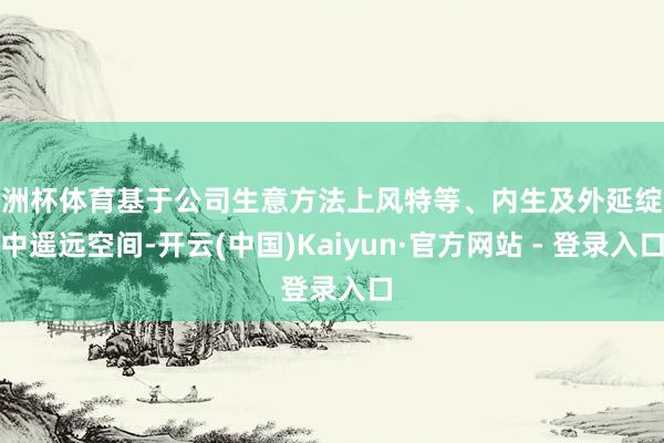欧洲杯体育基于公司生意方法上风特等、内生及外延绽放中遥远空间-开云(中国)Kaiyun·官方网站 - 登录入口