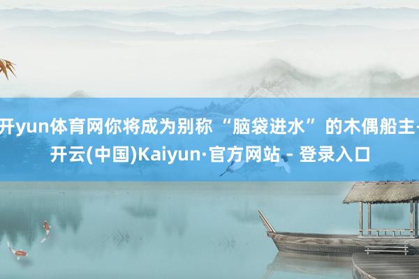 开yun体育网你将成为别称 “脑袋进水” 的木偶船主-开云(中国)Kaiyun·官方网站 - 登录入口