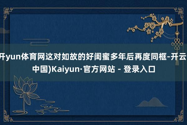 开yun体育网这对如故的好闺蜜多年后再度同框-开云(中国)Kaiyun·官方网站 - 登录入口