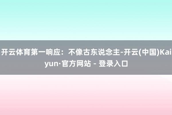 开云体育第一响应：不像古东说念主-开云(中国)Kaiyun·官方网站 - 登录入口