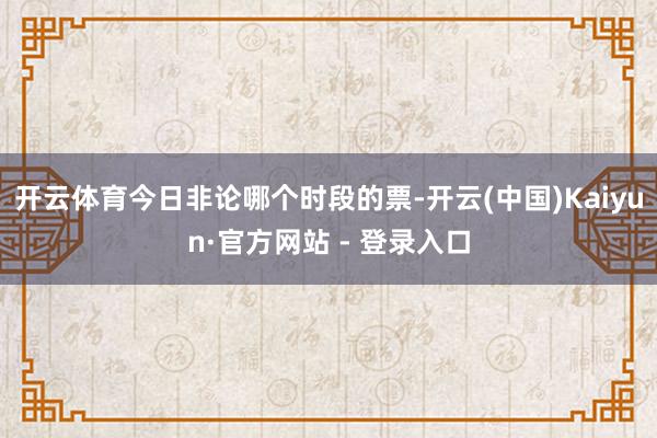开云体育今日非论哪个时段的票-开云(中国)Kaiyun·官方网站 - 登录入口