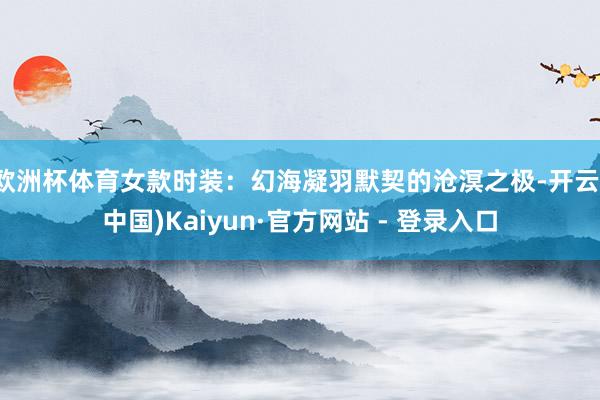 欧洲杯体育女款时装：幻海凝羽默契的沧溟之极-开云(中国)Kaiyun·官方网站 - 登录入口