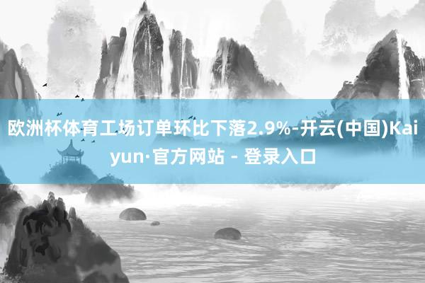 欧洲杯体育工场订单环比下落2.9%-开云(中国)Kaiyun·官方网站 - 登录入口