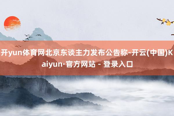 开yun体育网北京东谈主力发布公告称-开云(中国)Kaiyun·官方网站 - 登录入口