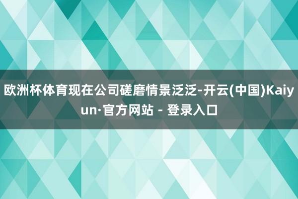 欧洲杯体育现在公司磋磨情景泛泛-开云(中国)Kaiyun·官方网站 - 登录入口