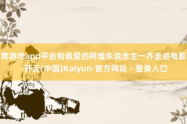 体育游戏app平台和最爱的阿谁东说念主一齐走进电影院-开云(中国)Kaiyun·官方网站 - 登录入口