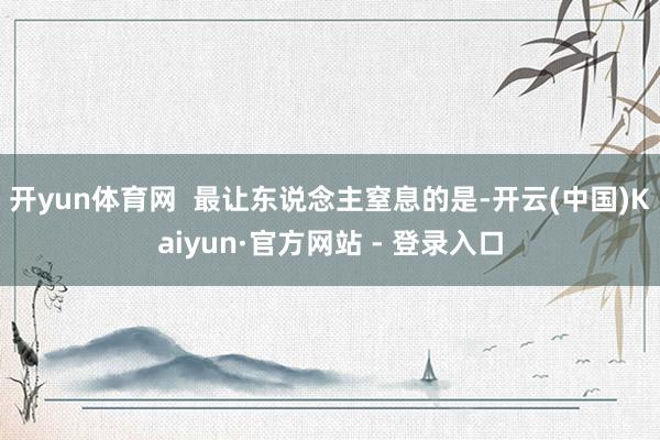 开yun体育网  最让东说念主窒息的是-开云(中国)Kaiyun·官方网站 - 登录入口