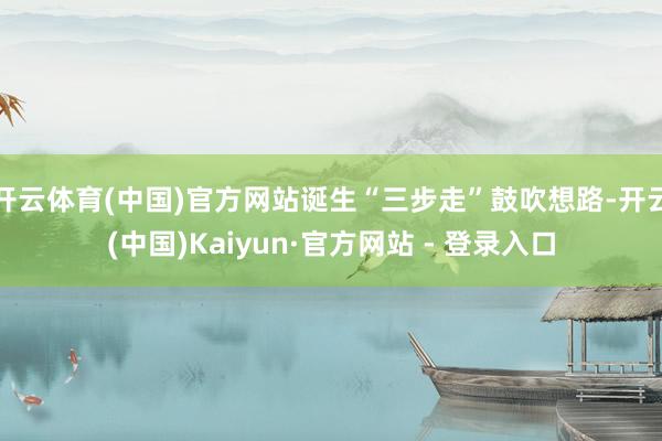 开云体育(中国)官方网站诞生“三步走”鼓吹想路-开云(中国)Kaiyun·官方网站 - 登录入口