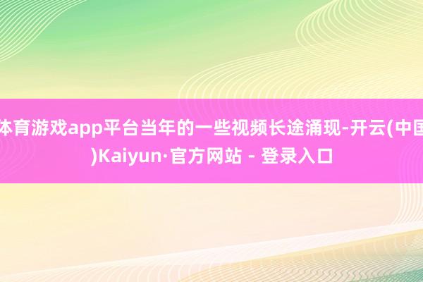 体育游戏app平台当年的一些视频长途涌现-开云(中国)Kaiyun·官方网站 - 登录入口